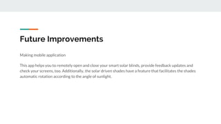 Future Improvements
Making mobile application
This app helps you to remotely open and close your smart solar blinds, provide feedback updates and
check your screens, too. Additionally, the solar driven shades have a feature that facilitates the shades
automatic rotation according to the angle of sunlight.
 