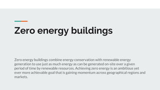 Zero energy buildings
Zero energy buildings combine energy conservation with renewable energy
generation to use just as much energy as can be generated on-site over a given
period of time by renewable resources. Achieving zero energy is an ambitious yet
ever more achievable goal that is gaining momentum across geographical regions and
markets.
 