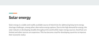 Solar energy
Solar energy is a viable and readily available source of electricity for addressing long-term energy
shortage challenges, among other alternative energy options. Due to the high demand for energy, the
solar industry is developing steadily throughout the world while major energy sources, fossil fuel, are
limited and other sources are expensive. This has become a tool for developing countries to improve
their economic status
 