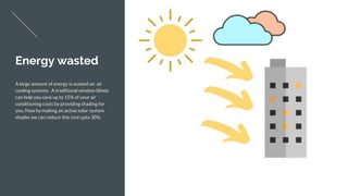 Energy wasted
A large amount of energy is wasted on air
cooling systems . A traditional window blinds
can help you save up to 15% of your air
conditioning costs by providing shading for
you. Now by making an active solar system
shades we can reduce this cost upto 30%.
 