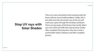 Stop UV rays with
Solar Shades
There are many who believe that staying inside the
house will not cause health problems. Sadly, this is
not valid since the ultraviolet rays of the sun will
reach your space through the windows and doors.
There are two types of UV beams that mostly affect
your skin-UVA and UVB. Not only do these shades
offer complete UV protection, they also create a
comfortable indoor ambience and offer complete
privacy.
 