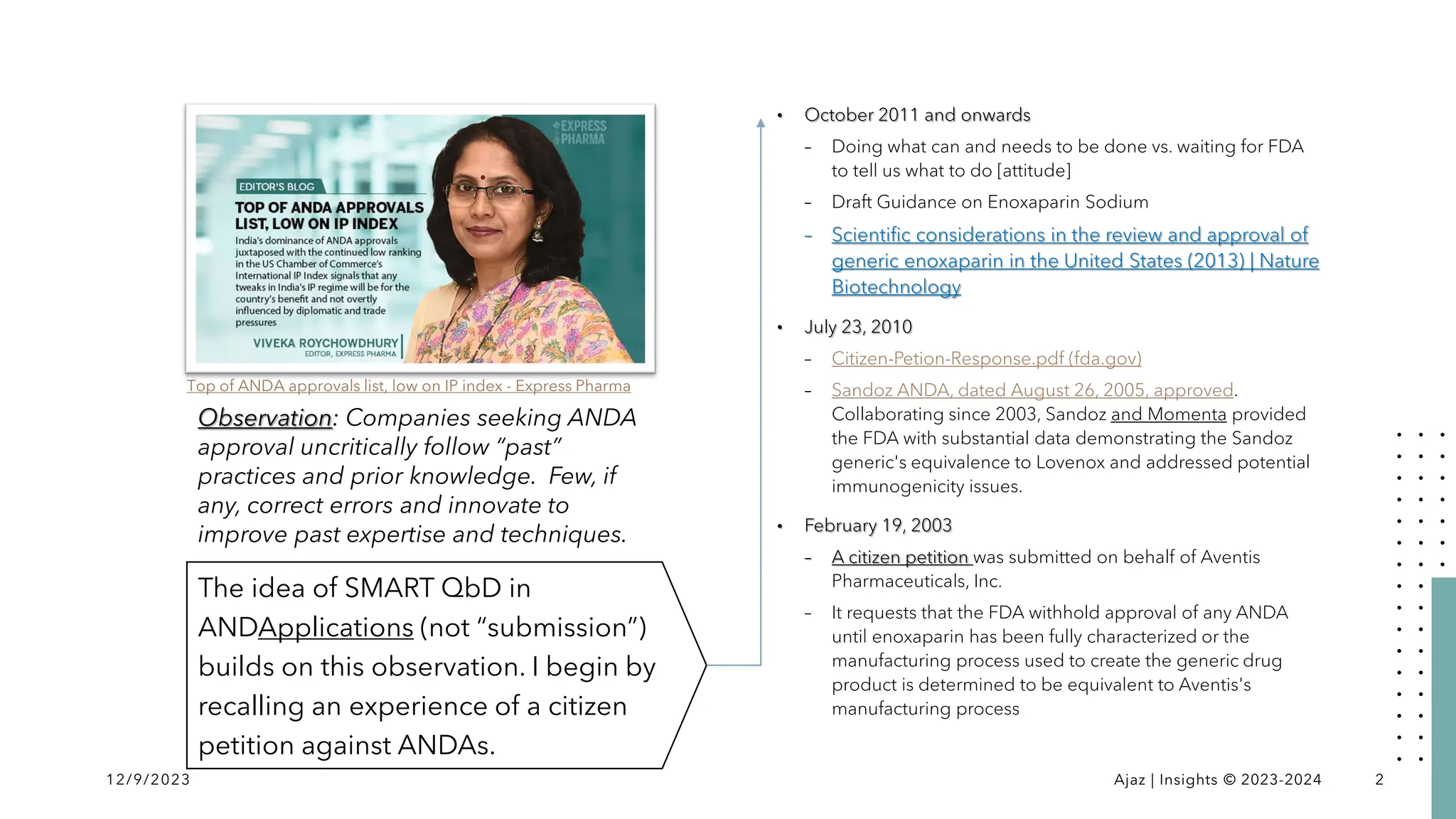 The idea of SMART QbD in
ANDApplications (not “submission”)
builds on this observation. I begin by
recalling an experience of a citizen
petition against ANDAs.
• October 2011 and onwards
– Doing what can and needs to be done vs. waiting for FDA
to tell us what to do [attitude]
– Draft Guidance on Enoxaparin Sodium
– Scientific considerations in the review and approval of
generic enoxaparin in the United States (2013) | Nature
Biotechnology
• July 23, 2010
– Citizen-Petion-Response.pdf (fda.gov)
– Sandoz ANDA, dated August 26, 2005, approved.
Collaborating since 2003, Sandoz and Momenta provided
the FDA with substantial data demonstrating the Sandoz
generic's equivalence to Lovenox and addressed potential
immunogenicity issues.
• February 19, 2003
– A citizen petition was submitted on behalf of Aventis
Pharmaceuticals, Inc.
– It requests that the FDA withhold approval of any ANDA
until enoxaparin has been fully characterized or the
manufacturing process used to create the generic drug
product is determined to be equivalent to Aventis's
manufacturing process
12/9/2023 Ajaz | Insights © 2023-2024 2
Observation: Companies seeking ANDA
approval uncritically follow “past”
practices and prior knowledge. Few, if
any, correct errors and innovate to
improve past expertise and techniques.
Top of ANDA approvals list, low on IP index - Express Pharma
 