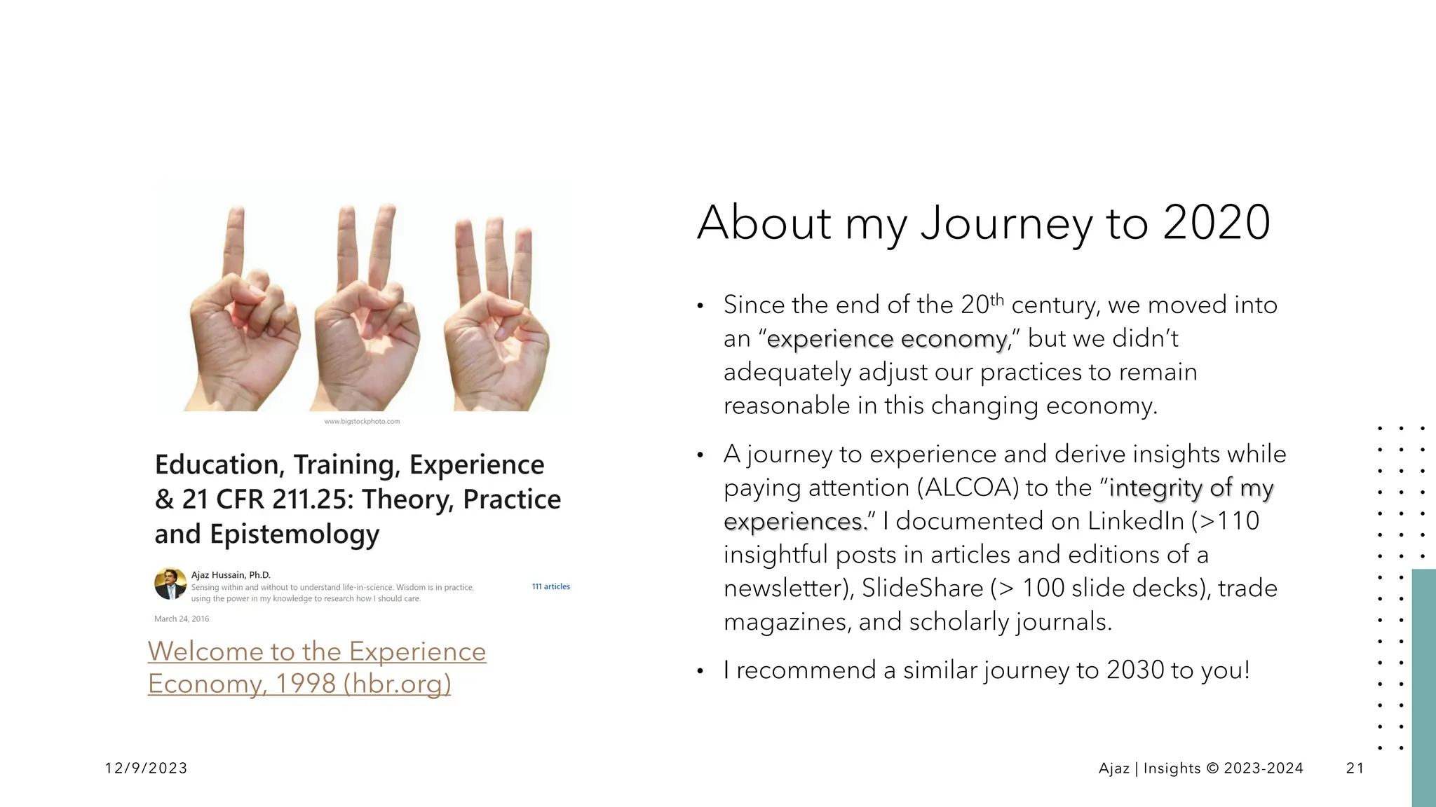 About my Journey to 2020
• Since the end of the 20th century, we moved into
an “experience economy,” but we didn’t
adequately adjust our practices to remain
reasonable in this changing economy.
• A journey to experience and derive insights while
paying attention (ALCOA) to the “integrity of my
experiences.” I documented on LinkedIn (>110
insightful posts in articles and editions of a
newsletter), SlideShare (> 100 slide decks), trade
magazines, and scholarly journals.
• I recommend a similar journey to 2030 to you!
12/9/2023 Ajaz | Insights © 2023-2024 21
Welcome to the Experience
Economy, 1998 (hbr.org)
 