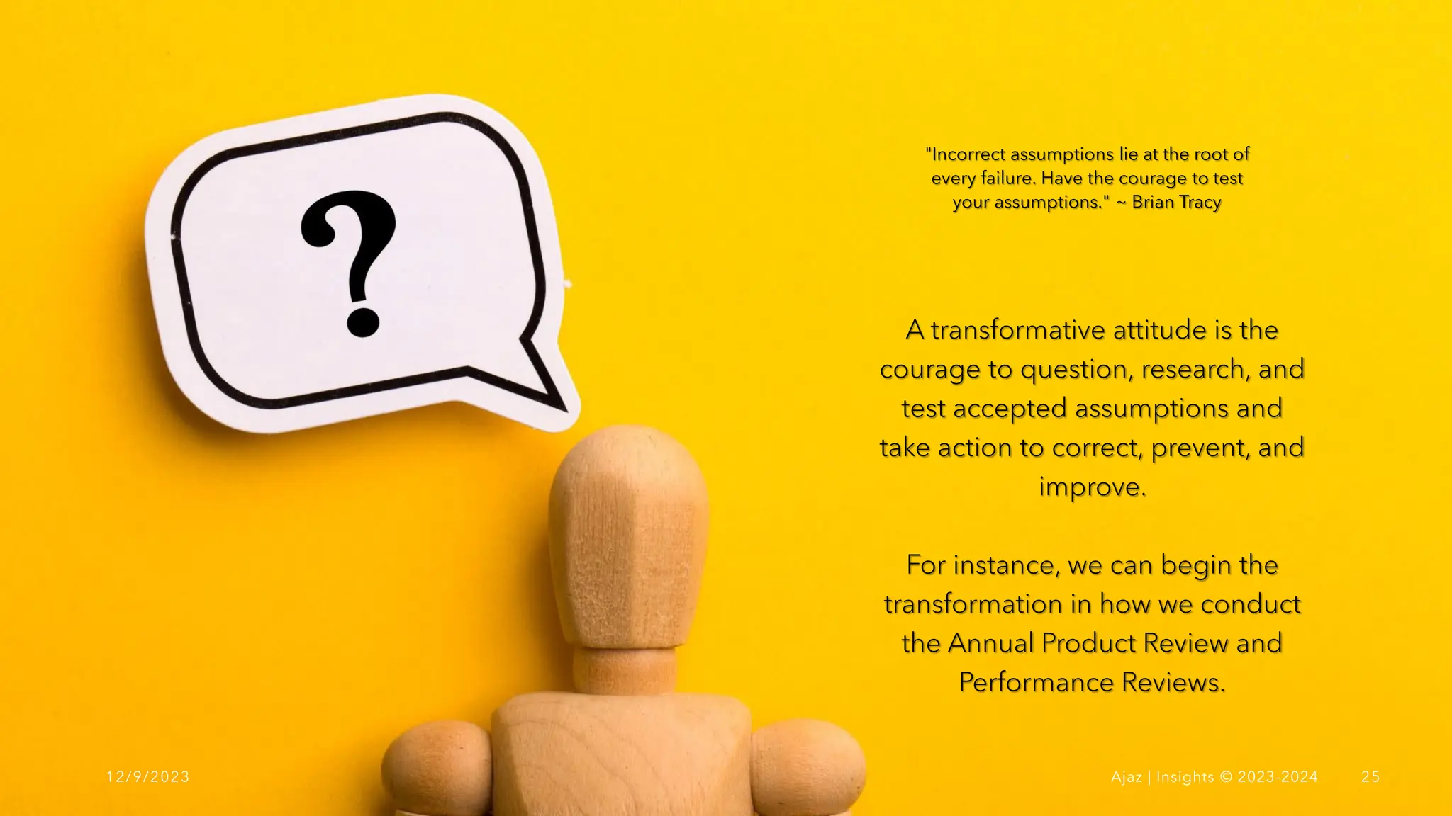 A transformative attitude is the
courage to question, research, and
test accepted assumptions and
take action to correct, prevent, and
improve.
For instance, we can begin the
transformation in how we conduct
the Annual Product Review and
Performance Reviews.
"Incorrect assumptions lie at the root of
every failure. Have the courage to test
your assumptions." ~ Brian Tracy
12/9/2023 Ajaz | Insights © 2023-2024 25
 