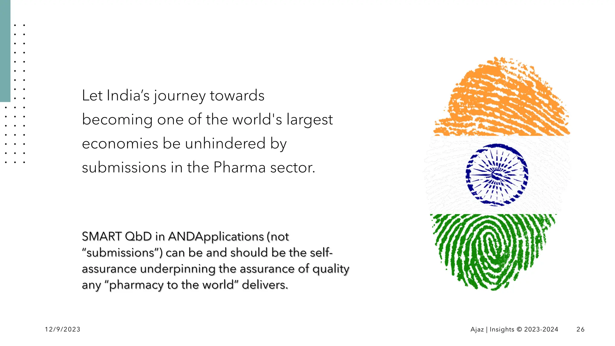 Let India’s journey towards
becoming one of the world's largest
economies be unhindered by
submissions in the Pharma sector.
SMART QbD in ANDApplications (not
“submissions”) can be and should be the self-
assurance underpinning the assurance of quality
any “pharmacy to the world” delivers.
12/9/2023 Ajaz | Insights © 2023-2024 26
 