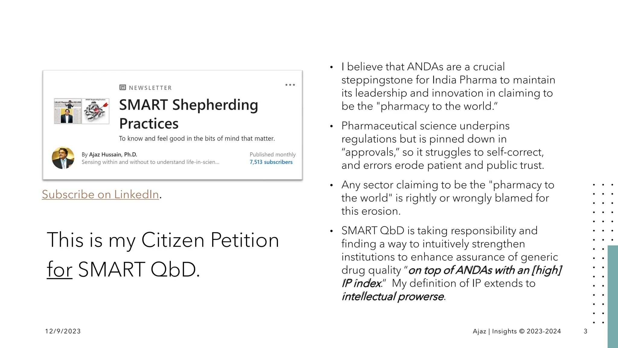 This is my Citizen Petition
for SMART QbD.
• I believe that ANDAs are a crucial
steppingstone for India Pharma to maintain
its leadership and innovation in claiming to
be the "pharmacy to the world.“
• Pharmaceutical science underpins
regulations but is pinned down in
“approvals,” so it struggles to self-correct,
and errors erode patient and public trust.
• Any sector claiming to be the "pharmacy to
the world" is rightly or wrongly blamed for
this erosion.
• SMART QbD is taking responsibility and
finding a way to intuitively strengthen
institutions to enhance assurance of generic
drug quality “on top of ANDAs with an [high]
IP index.” My definition of IP extends to
intellectual prowerse.
12/9/2023 Ajaz | Insights © 2023-2024 3
Subscribe on LinkedIn.
 