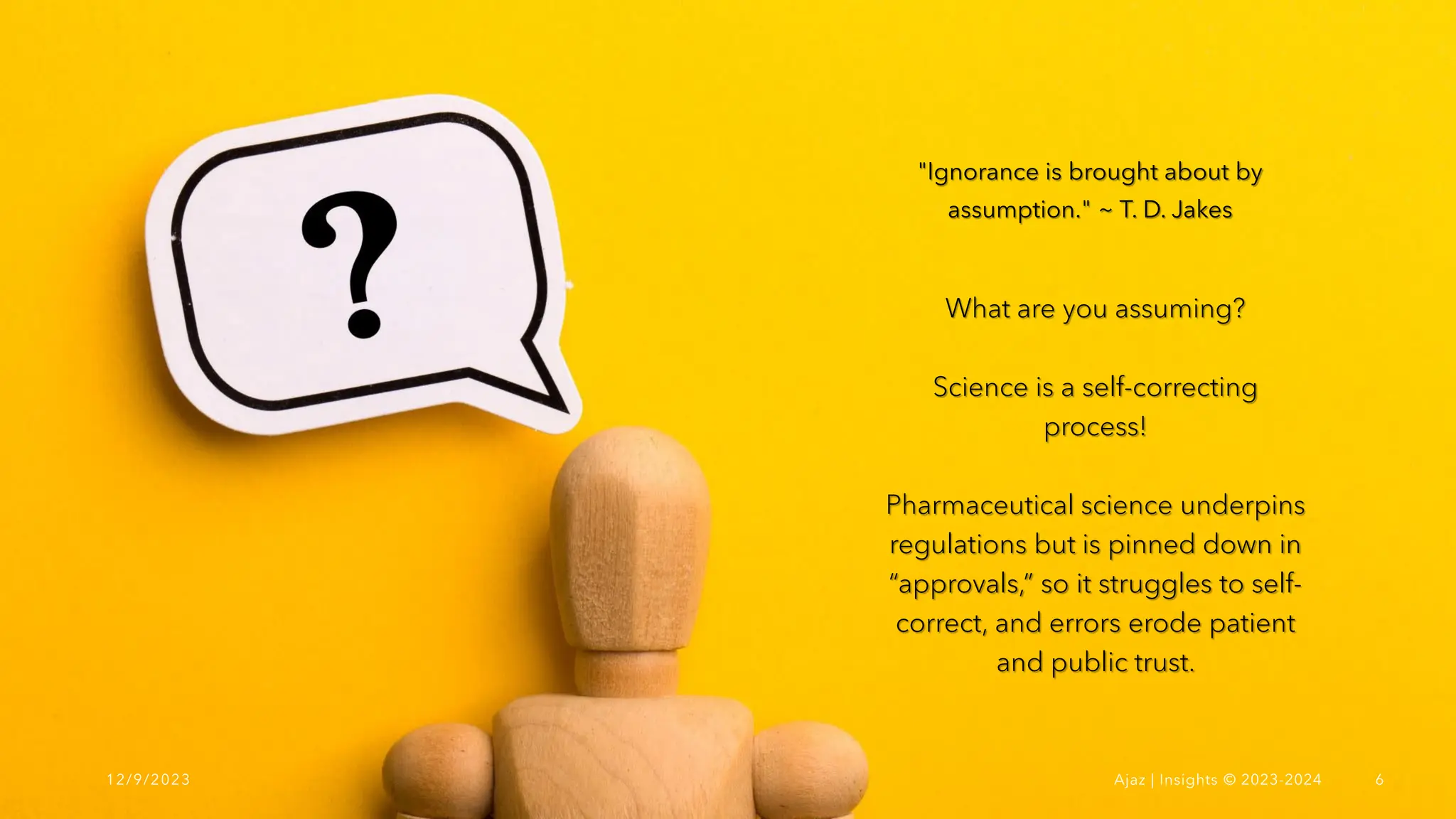 What are you assuming?
Science is a self-correcting
process!
Pharmaceutical science underpins
regulations but is pinned down in
“approvals,” so it struggles to self-
correct, and errors erode patient
and public trust.
"Ignorance is brought about by
assumption." ~ T. D. Jakes
12/9/2023 Ajaz | Insights © 2023-2024 6
 