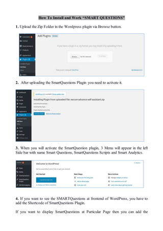 How To Install and Work “SMART QUESTIONS”
1. Upload the Zip Folder in the Wordpress plugin via Browse button.
2. After uploading the SmartQuestions Plugin you need to activate it.
3. When you will activate the SmartQuestion plugin, 3 Menu will appear in the left
Side bar with name Smart Questions, SmartQuestions Scripts and Smart Analytics.
4. If you want to see the SMARTQuestions at frontend of WordPress, you have to
add the Shortcode of SmartQuestions Plugin.
If you want to display SmartQuestions at Particular Page then you can add the
 