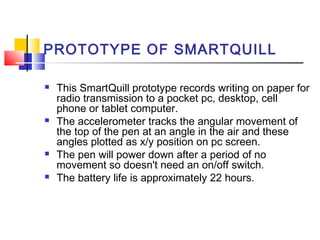 PROTOTYPE OF SMARTQUILL
 This SmartQuill prototype records writing on paper for
radio transmission to a pocket pc, desktop, cell
phone or tablet computer.
 The accelerometer tracks the angular movement of
the top of the pen at an angle in the air and these
angles plotted as x/y position on pc screen.
 The pen will power down after a period of no
movement so doesn't need an on/off switch.
 The battery life is approximately 22 hours.
 
