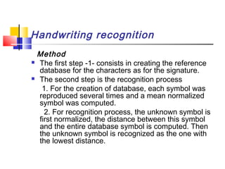 Handwriting recognition
Method
 The first step -1- consists in creating the reference
database for the characters as for the signature.
 The second step is the recognition process
1. For the creation of database, each symbol was
reproduced several times and a mean normalized
symbol was computed.
2. For recognition process, the unknown symbol is
first normalized, the distance between this symbol
and the entire database symbol is computed. Then
the unknown symbol is recognized as the one with
the lowest distance.
 