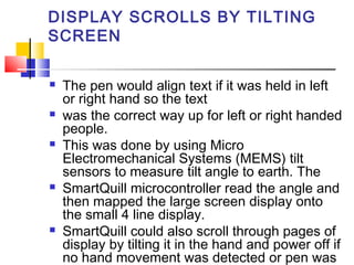 DISPLAY SCROLLS BY TILTING
SCREEN
 The pen would align text if it was held in left
or right hand so the text
 was the correct way up for left or right handed
people.
 This was done by using Micro
Electromechanical Systems (MEMS) tilt
sensors to measure tilt angle to earth. The
 SmartQuill microcontroller read the angle and
then mapped the large screen display onto
the small 4 line display.
 SmartQuill could also scroll through pages of
display by tilting it in the hand and power off if
no hand movement was detected or pen was
 