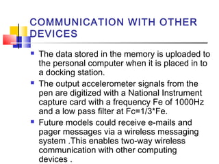 COMMUNICATION WITH OTHER
DEVICES
 The data stored in the memory is uploaded to
the personal computer when it is placed in to
a docking station.
 The output accelerometer signals from the
pen are digitized with a National Instrument
capture card with a frequency Fe of 1000Hz
and a low pass filter at Fc=1/3*Fe.
 Future models could receive e-mails and
pager messages via a wireless messaging
system .This enables two-way wireless
communication with other computing
devices .
 