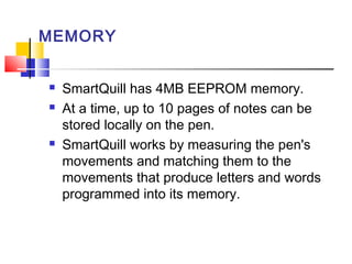 MEMORY
 SmartQuill has 4MB EEPROM memory.
 At a time, up to 10 pages of notes can be
stored locally on the pen.
 SmartQuill works by measuring the pen's
movements and matching them to the
movements that produce letters and words
programmed into its memory.
 