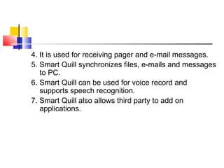 4. It is used for receiving pager and e-mail messages.
5. Smart Quill synchronizes files, e-mails and messages
to PC.
6. Smart Quill can be used for voice record and
supports speech recognition.
7. Smart Quill also allows third party to add on
applications.
 