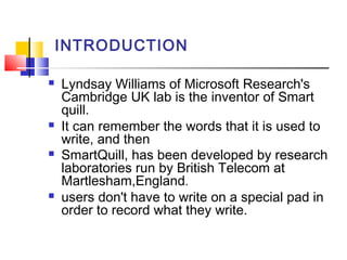 INTRODUCTION
 Lyndsay Williams of Microsoft Research's
Cambridge UK lab is the inventor of Smart
quill.
 It can remember the words that it is used to
write, and then
 SmartQuill, has been developed by research
laboratories run by British Telecom at
Martlesham,England.
 users don't have to write on a special pad in
order to record what they write.
 