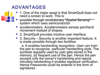 ADVANTAGES
 1. One of the major asset is that SmartQuill does not
need a screen to work. This is
 possible through revolutionary "Spatial Sensing"
system which uses semiconductor
 accelerometers. Accelerometers senses pen/hand
movement instead of shapes.
 2. SmartQuill provides intuitive user interface.
 3. Security – Security is another important feature. It
is made possible through two facilities:
a. It enables handwriting recognition .User can train
the pen to recognize particular handwriting style. The
symbols regularly used by user gets stored in the
memory, by frequent use of the pen. Hence the pen
accepts only the owner’s handwriting and rejects
intruders handwriting.It enables signature verification.
Hence Passwords could be entered in the form of
signatures .
 