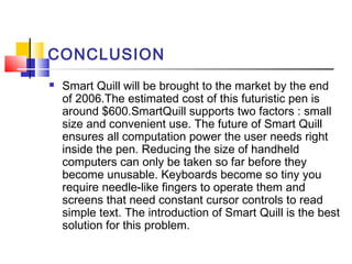 CONCLUSION
 Smart Quill will be brought to the market by the end
of 2006.The estimated cost of this futuristic pen is
around $600.SmartQuill supports two factors : small
size and convenient use. The future of Smart Quill
ensures all computation power the user needs right
inside the pen. Reducing the size of handheld
computers can only be taken so far before they
become unusable. Keyboards become so tiny you
require needle-like fingers to operate them and
screens that need constant cursor controls to read
simple text. The introduction of Smart Quill is the best
solution for this problem.
 