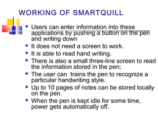 WORKING OF SMARTQUILL
 Users can enter information into these
applications by pushing a button on the pen
and writing down
 It does not need a screen to work.
 It is able to read hand writing.
 There is also a small three-line screen to read
the information stored in the pen;
 The user can trains the pen to recognize a
particular handwriting style.
 Up to 10 pages of notes can be stored locally
on the pen.
 When the pen is kept idle for some time,
power gets automatically off.
 