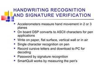 HANDWRITING RECOGNITION
AND SIGNATURE VERIFICATION
 Accelerometers measure hand movement in 2 or 3
planes
 On board DSP converts to ASCII characters for pen
applications
 Write on paper, flat surface, vertical wall or in air
 Single character recognition on pen
 Record cursive letters and download to PC for
decoding
 Password by signature recognition
 SmartQuill works by measuring the pen's
 