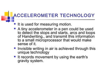 ACCELEROMETER TECHNOLOGY
 It is used for measuring motion.
 A tiny accelerometer in a pen could be used
to detect the stops and starts, arcs and loops
of Handwriting., and transmit this information
to a small microprocessor that would make
sense of it.
 Invisible writing in air is achieved through this
unique technology
 It records movement by using the earth's
gravity system.
 