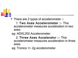  There are 2 types of accelerometer :-
1. Two Axes Accelerometer :- This
accelerometer measures acceleration in two
axes.
eg: ADXL202 Accelerometer.
2. Three Axes Accelerator :- This
accelerometer measures acceleration in three
axes.
eg: Tronics +/- 2g accelerometer.
 