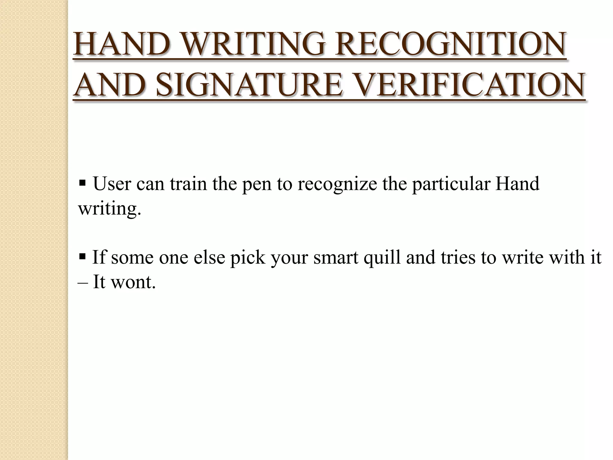 HAND WRITING RECOGNITION
AND SIGNATURE VERIFICATION
 User can train the pen to recognize the particular Hand
writing.
 If some one else pick your smart quill and tries to write with it
– It wont.

 