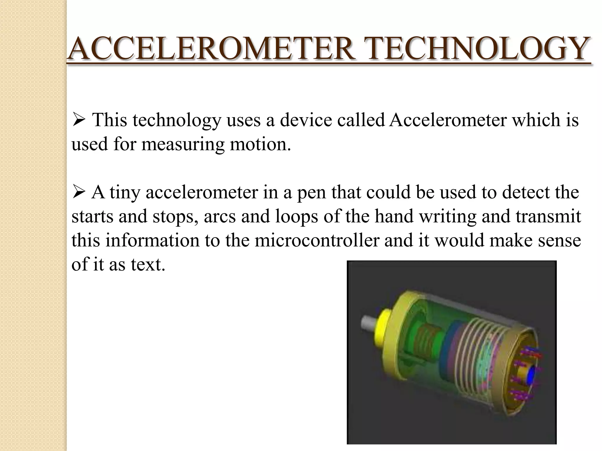 ACCELEROMETER TECHNOLOGY
 This technology uses a device called Accelerometer which is
used for measuring motion.
 A tiny accelerometer in a pen that could be used to detect the
starts and stops, arcs and loops of the hand writing and transmit
this information to the microcontroller and it would make sense
of it as text.

 