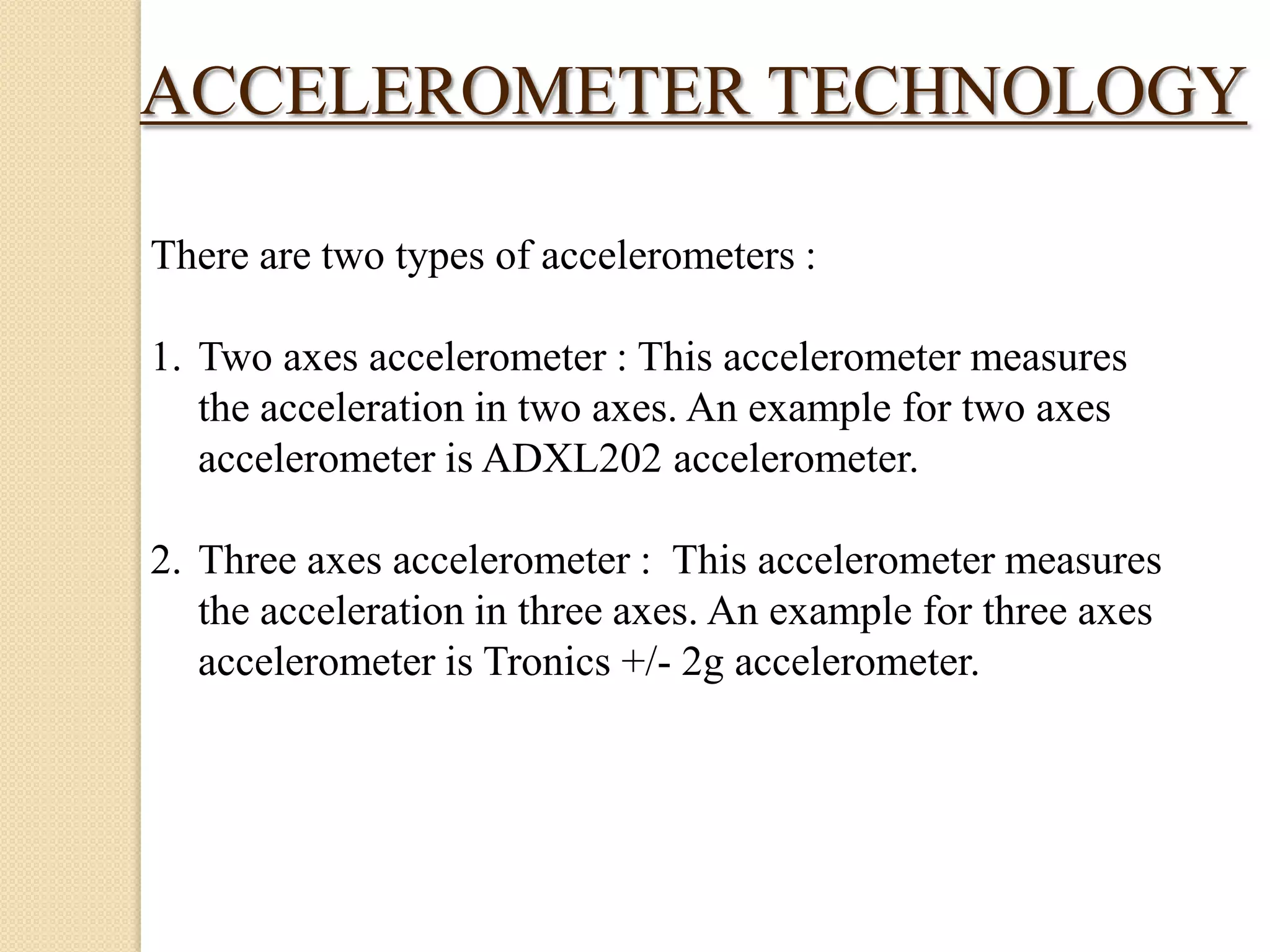ACCELEROMETER TECHNOLOGY
There are two types of accelerometers :
1. Two axes accelerometer : This accelerometer measures
the acceleration in two axes. An example for two axes
accelerometer is ADXL202 accelerometer.
2. Three axes accelerometer : This accelerometer measures
the acceleration in three axes. An example for three axes
accelerometer is Tronics +/- 2g accelerometer.

 