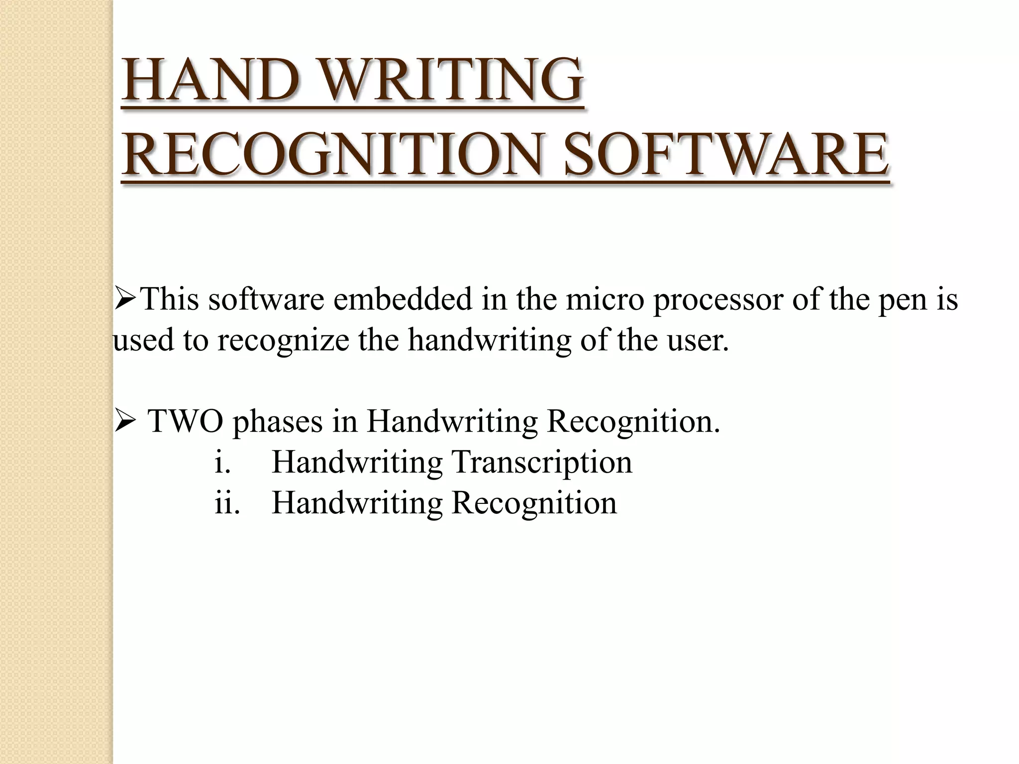 HAND WRITING
RECOGNITION SOFTWARE
This software embedded in the micro processor of the pen is
used to recognize the handwriting of the user.

 TWO phases in Handwriting Recognition.
i. Handwriting Transcription
ii. Handwriting Recognition

 