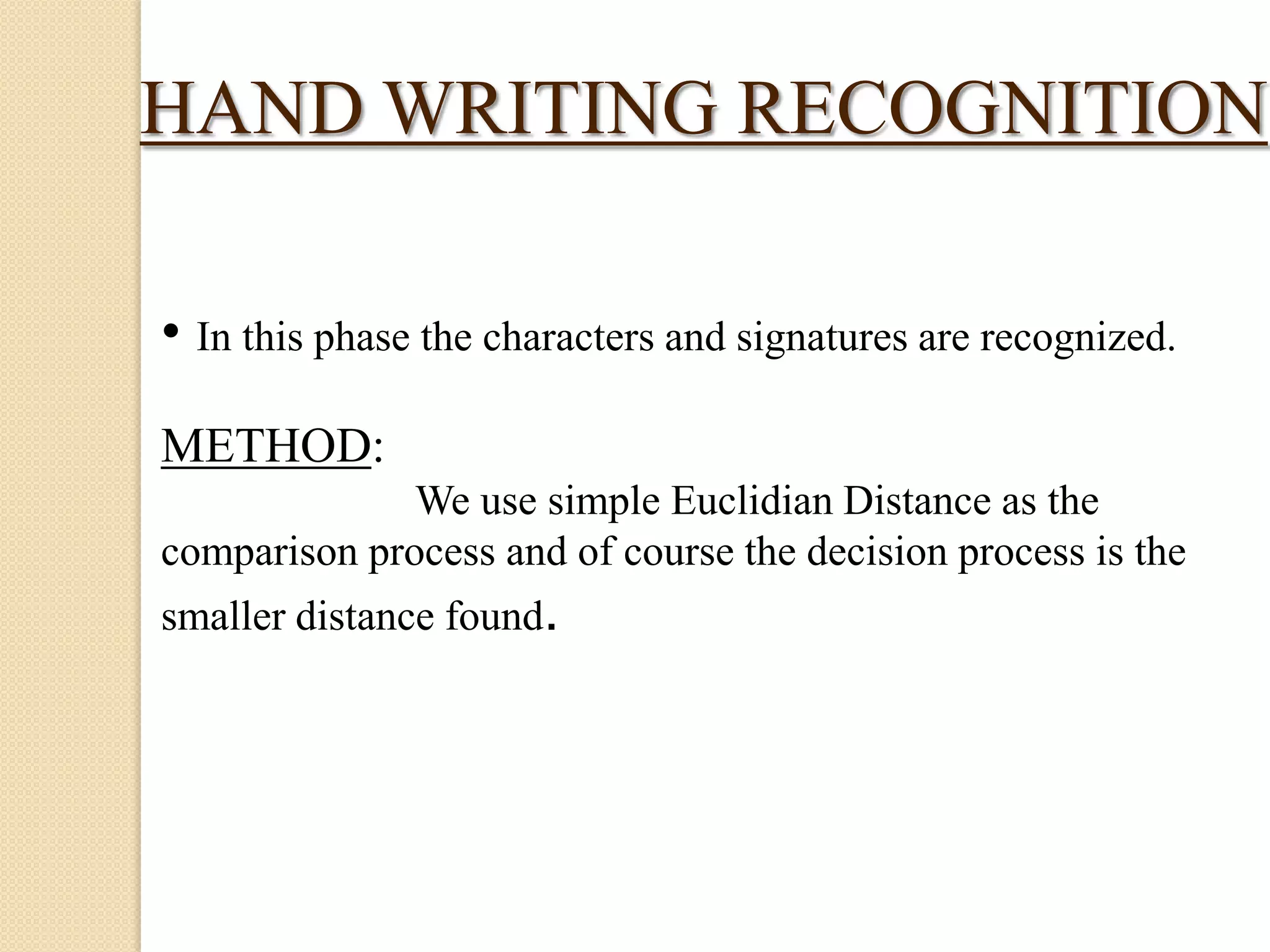 HAND WRITING RECOGNITION
• In this phase the characters and signatures are recognized.
METHOD:
We use simple Euclidian Distance as the
comparison process and of course the decision process is the

smaller distance found.

 