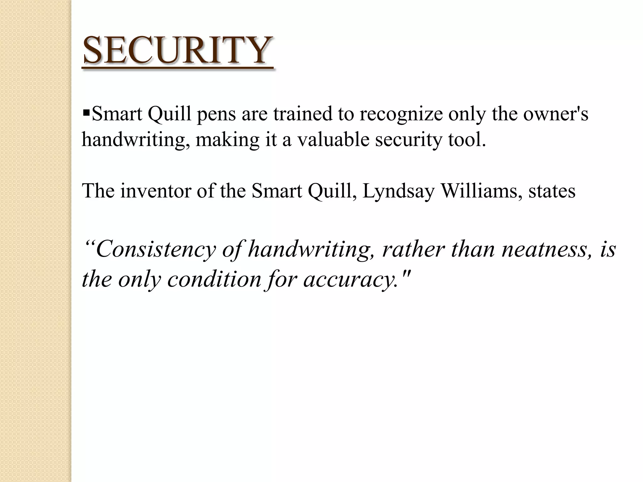 SECURITY
Smart Quill pens are trained to recognize only the owner's
handwriting, making it a valuable security tool.
The inventor of the Smart Quill, Lyndsay Williams, states

“Consistency of handwriting, rather than neatness, is
the only condition for accuracy."

 