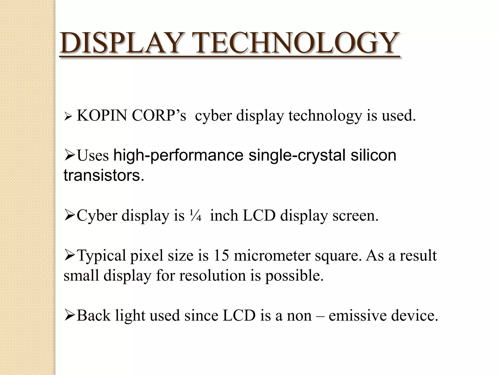 DISPLAY TECHNOLOGY
 KOPIN

CORP’s cyber display technology is used.

Uses high-performance single-crystal silicon
transistors.
Cyber display is ¼ inch LCD display screen.
Typical pixel size is 15 micrometer square. As a result
small display for resolution is possible.
Back light used since LCD is a non – emissive device.

 