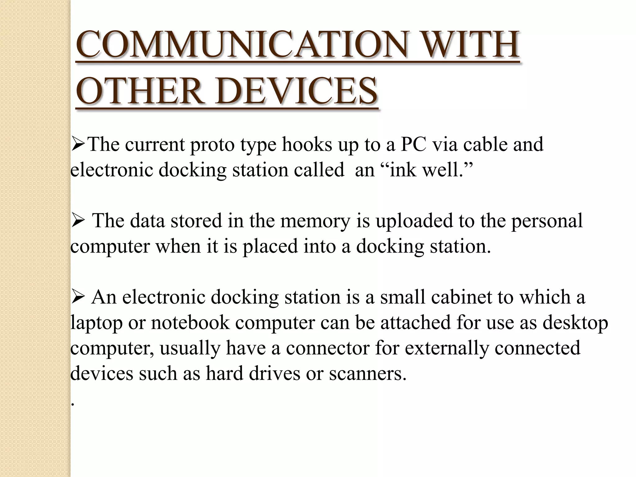 COMMUNICATION WITH
OTHER DEVICES
The current proto type hooks up to a PC via cable and
electronic docking station called an “ink well.”
 The data stored in the memory is uploaded to the personal
computer when it is placed into a docking station.
 An electronic docking station is a small cabinet to which a
laptop or notebook computer can be attached for use as desktop
computer, usually have a connector for externally connected
devices such as hard drives or scanners.
.

 