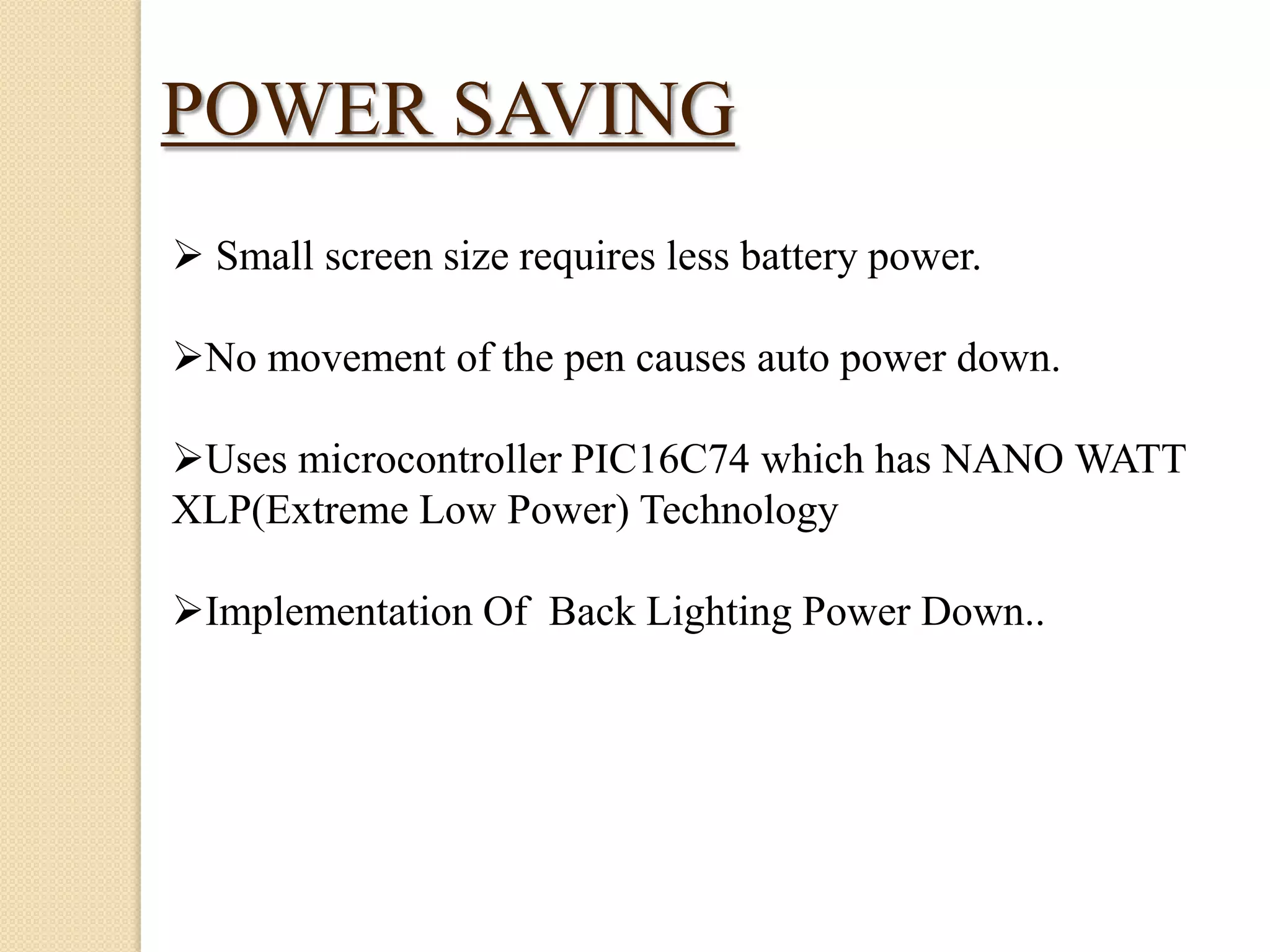 POWER SAVING
 Small screen size requires less battery power.
No movement of the pen causes auto power down.
Uses microcontroller PIC16C74 which has NANO WATT
XLP(Extreme Low Power) Technology
Implementation Of Back Lighting Power Down..

 