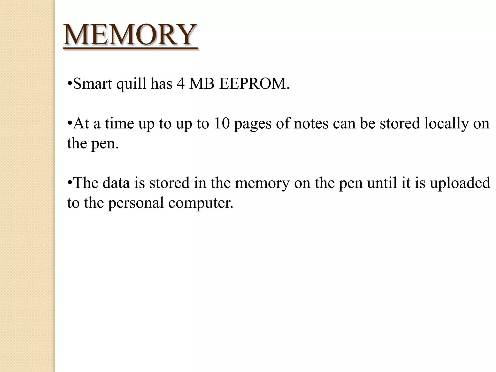 MEMORY
•Smart quill has 4 MB EEPROM.

•At a time up to up to 10 pages of notes can be stored locally on
the pen.
•The data is stored in the memory on the pen until it is uploaded
to the personal computer.

 