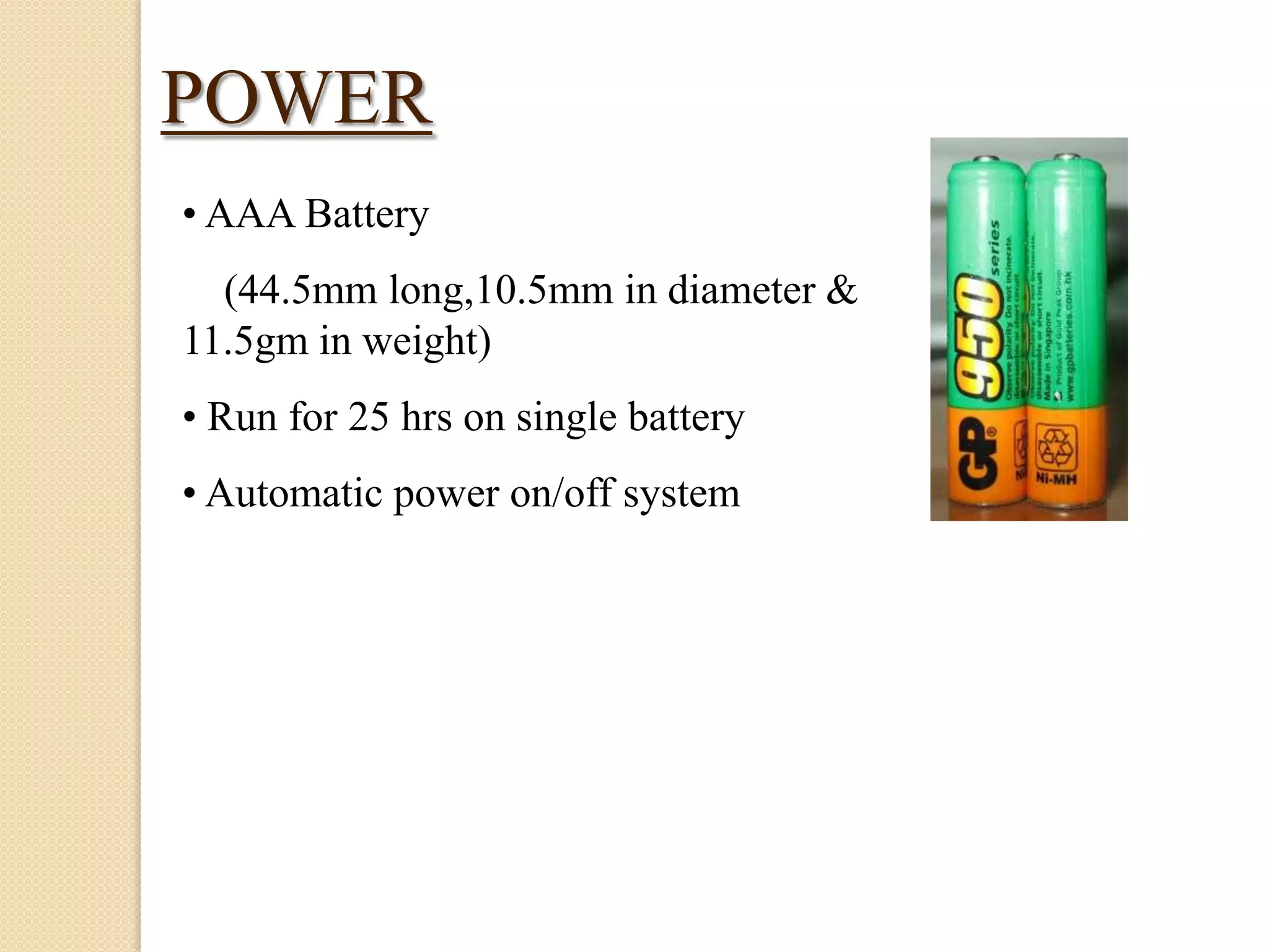 POWER
• AAA Battery
(44.5mm long,10.5mm in diameter &
11.5gm in weight)
• Run for 25 hrs on single battery
• Automatic power on/off system

 