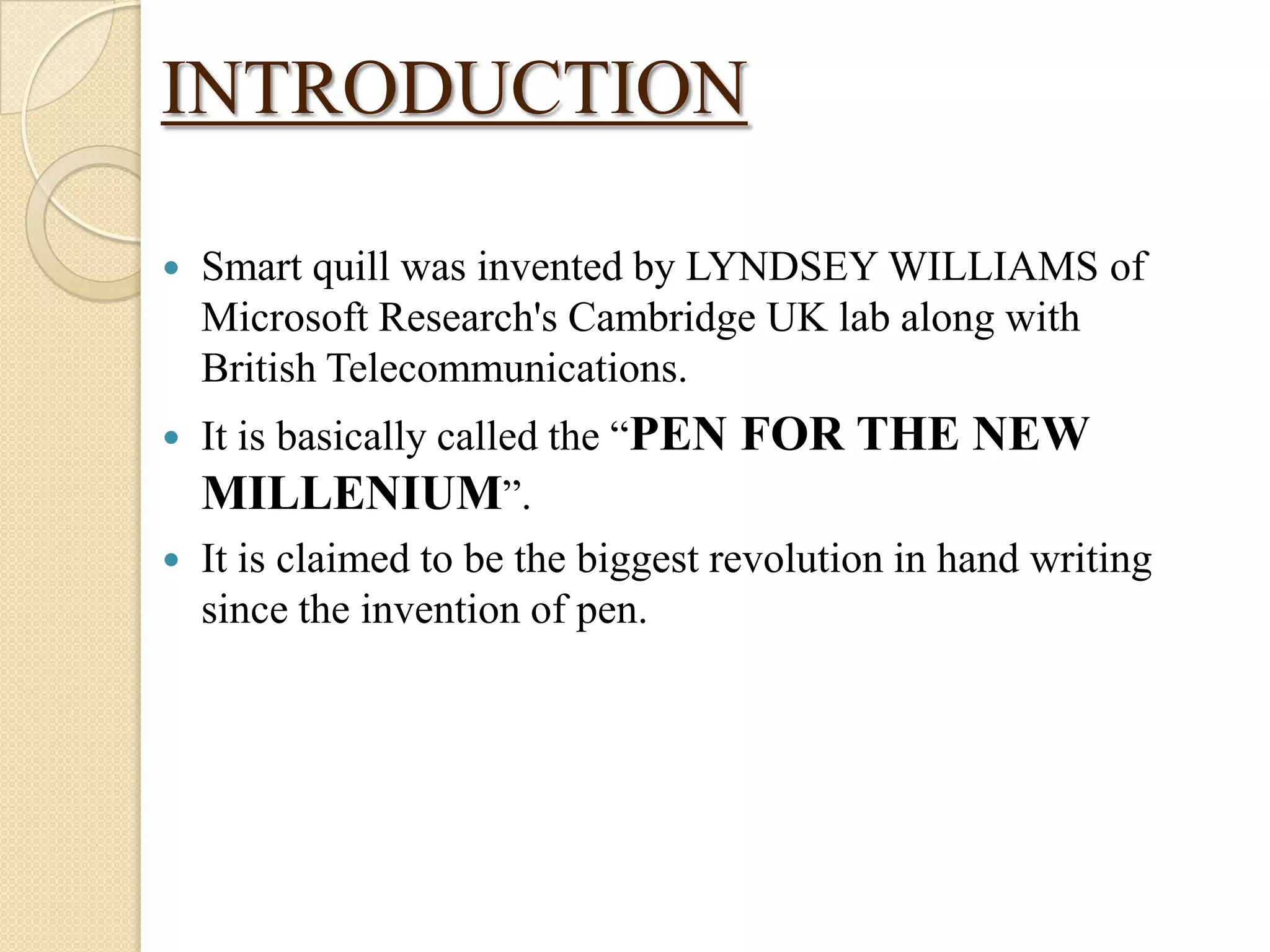 INTRODUCTION


Smart quill was invented by LYNDSEY WILLIAMS of
Microsoft Research's Cambridge UK lab along with
British Telecommunications.

It is basically called the “PEN FOR THE NEW
MILLENIUM”.
 It is claimed to be the biggest revolution in hand writing
since the invention of pen.


 