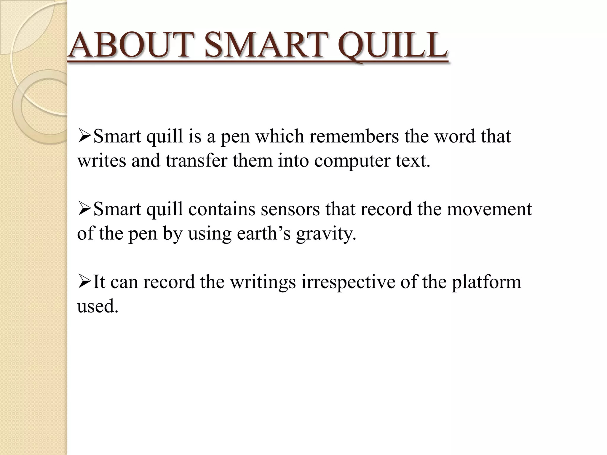 ABOUT SMART QUILL
Smart quill is a pen which remembers the word that
writes and transfer them into computer text.
Smart quill contains sensors that record the movement
of the pen by using earth’s gravity.

It can record the writings irrespective of the platform
used.

 