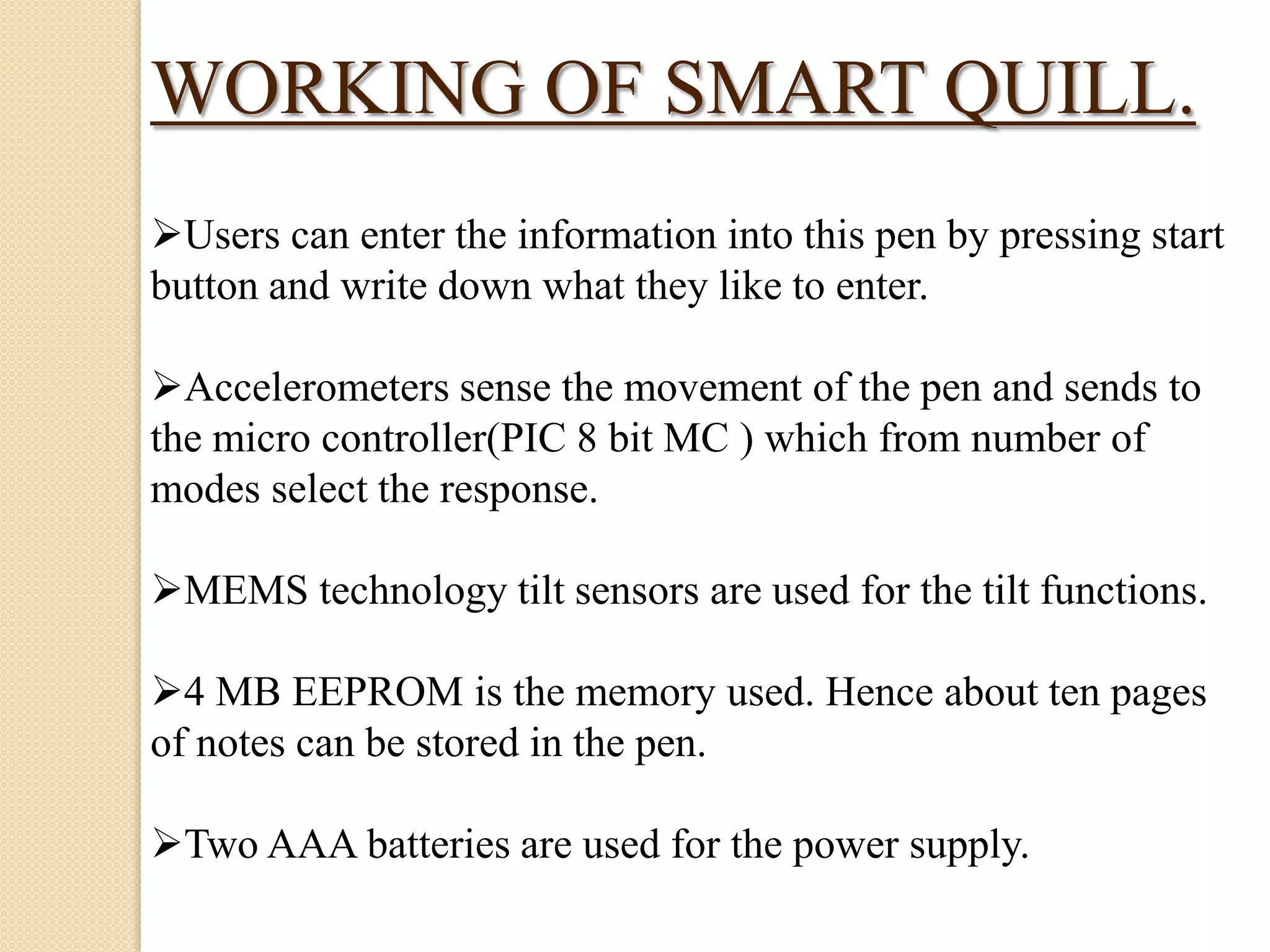 WORKING OF SMART QUILL.
Users can enter the information into this pen by pressing start
button and write down what they like to enter.
Accelerometers sense the movement of the pen and sends to
the micro controller(PIC 8 bit MC ) which from number of
modes select the response.
MEMS technology tilt sensors are used for the tilt functions.
4 MB EEPROM is the memory used. Hence about ten pages
of notes can be stored in the pen.
Two AAA batteries are used for the power supply.

 