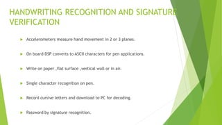 HANDWRITING RECOGNITION AND SIGNATURE
VERIFICATION
 Accelerometers measure hand movement in 2 or 3 planes.
 On board DSP converts to ASCII characters for pen applications.
 Write on paper ,flat surface ,vertical wall or in air.
 Single character recognition on pen.
 Record cursive letters and download to PC for decoding.
 Password by signature recognition.
 