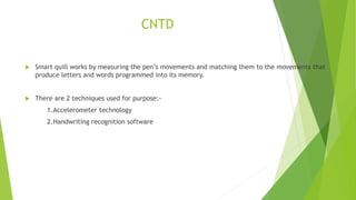 CNTD
 Smart quill works by measuring the pen’s movements and matching them to the movements that
produce letters and words programmed into its memory.
 There are 2 techniques used for purpose:-
1.Accelerometer technology
2.Handwriting recognition software
 