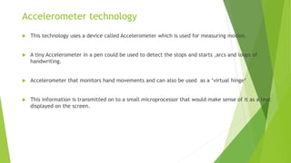 Accelerometer technology
 This technology uses a device called Accelerometer which is used for measuring motion.
 A tiny Accelerometer in a pen could be used to detect the stops and starts ,arcs and loops of
handwriting.
 Accelerometer that monitors hand movements and can also be used as a ‘virtual hinge’
 This information is transmitted on to a small microprocessor that would make sense of it as a text
displayed on the screen.
 