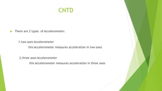 CNTD
 There are 2 types of Accelerometer:
1.two axes Accelerometer
this Accelerometer measures acceleration in two axes
2.three axes Accelerometer
this Accelerometer measures acceleration in three axes
 