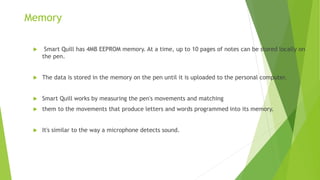 Memory
 Smart Quill has 4MB EEPROM memory. At a time, up to 10 pages of notes can be stored locally on
the pen.
 The data is stored in the memory on the pen until it is uploaded to the personal computer.
 Smart Quill works by measuring the pen's movements and matching
 them to the movements that produce letters and words programmed into its memory.
 It's similar to the way a microphone detects sound.
 