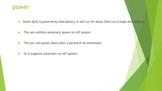 power
 Smart Quill is powered by AAA battery. It will run for about 25hrs on a single AAA battery.
 The pen exhibits automatic power on/off system.
 The pen will power down after a period of no movement.
 So it supports automatic on/off system.
 