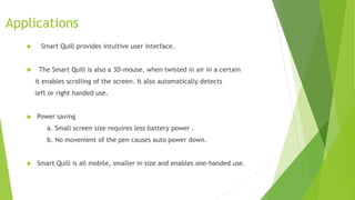 Applications
 Smart Quill provides intuitive user interface.
 The Smart Quill is also a 3D-mouse, when twisted in air in a certain
it enables scrolling of the screen. It also automatically detects
left or right handed use.
 Power saving
a. Small screen size requires less battery power .
b. No movement of the pen causes auto power down.
 Smart Quill is all mobile, smaller in size and enables one-handed use.
 