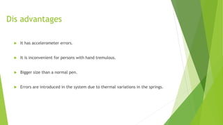Dis advantages
 It has accelerometer errors.
 It is inconvenient for persons with hand tremulous.
 Bigger size than a normal pen.
 Errors are introduced in the system due to thermal variations in the springs.
 