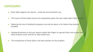 conclusion
 Smart Quill supports two factors : small size and convenient use.
 The future of Smart Quill ensures all computation power the user needs right inside the pen.
 Reducing the size of handheld computers can only be taken so far before they become
unusable.
 Keyboards become so tiny you require needle-like fingers to operate them and screens that
need constant cursor controls to read simple text.
 The introduction of Smart Quill is the best solution for this problem.
 
