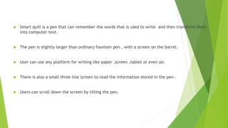  Smart quill is a pen that can remember the words that is used to write and then transform them
into computer text.
 The pen is slightly larger than ordinary fountain pen , with a screen on the barrel.
 User can use any platform for writing like paper ,screen ,tablet or even air.
 There is also a small three line screen to read the information stored in the pen .
 Users can scroll down the screen by tilting the pen.
 