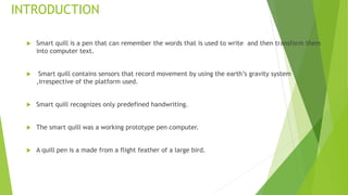 INTRODUCTION
 Smart quill is a pen that can remember the words that is used to write and then transform them
into computer text.
 Smart quill contains sensors that record movement by using the earth’s gravity system
,irrespective of the platform used.
 Smart quill recognizes only predefined handwriting.
 The smart quill was a working prototype pen computer.
 A quill pen is a made from a flight feather of a large bird.
 